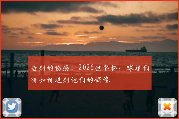 告别的伤感!2026世界杯,球迷们将如何送别他们的偶像