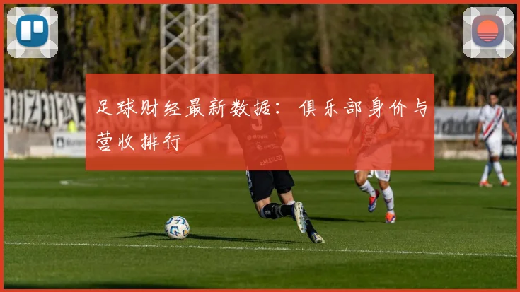 足球财经最新数据：俱乐部身价与营收排行