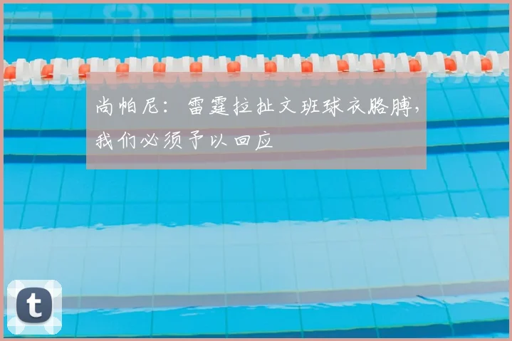 尚帕尼：雷霆拉扯文班球衣胳膊，我们必须予以回应