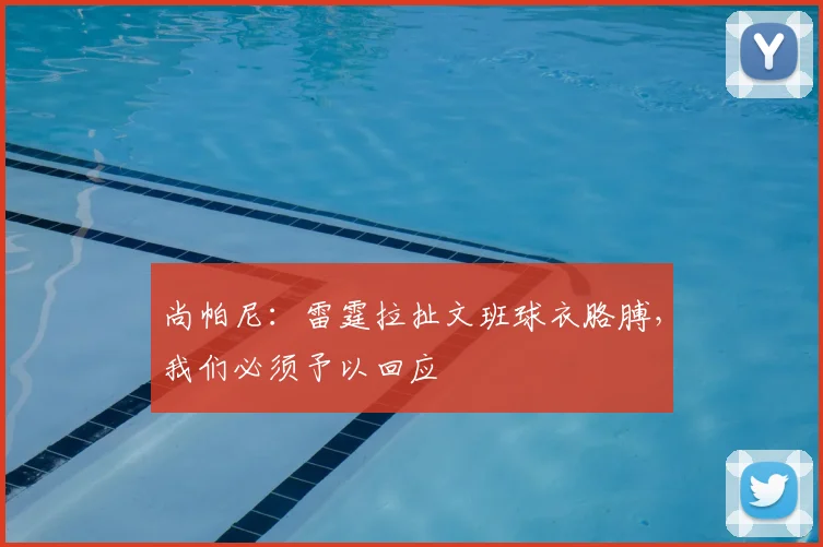 尚帕尼:雷霆拉扯文班球衣胳膊,我们必须予以回应