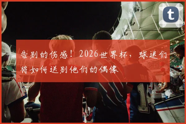 告别的伤感!2026世界杯,球迷们将如何送别他们的偶像