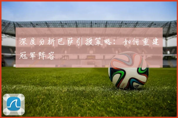 深度分析巴萨引援策略:如何重建冠军阵容