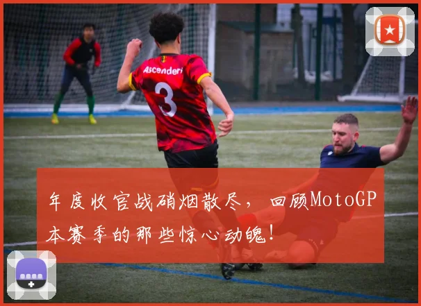年度收官战硝烟散尽,回顾MotoGP本赛季的那些惊心动魄!