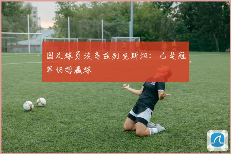 国足球员谈乌兹别克斯坦:已是冠军仍想赢球