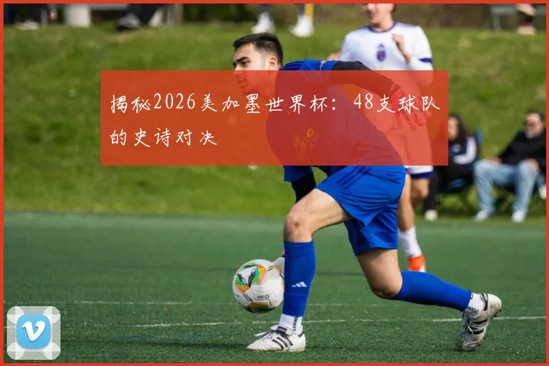 揭秘2026美加墨世界杯：48支球队的史诗对决