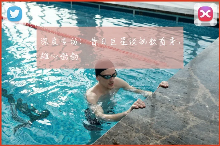 深度专访:昔日巨星谈执教首秀,雄心勃勃