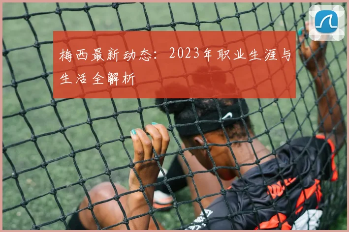梅西最新动态：2023年职业生涯与生活全解析