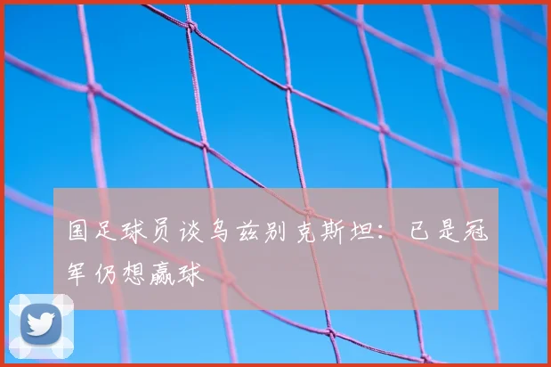 国足球员谈乌兹别克斯坦：已是冠军仍想赢球