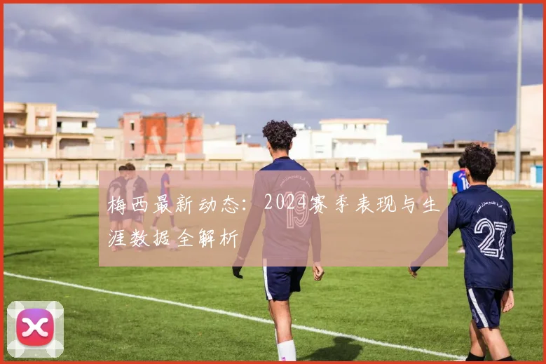 梅西最新动态:2024赛季表现与生涯数据全解析