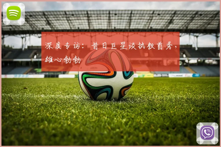 深度专访:昔日巨星谈执教首秀,雄心勃勃
