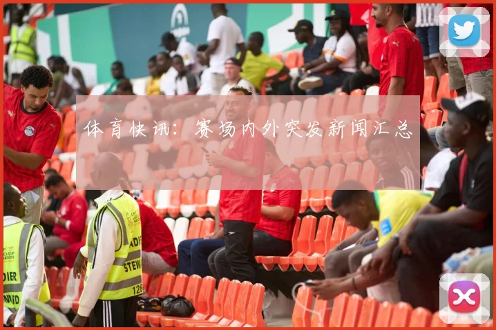 体育快讯:赛场内外突发新闻汇总