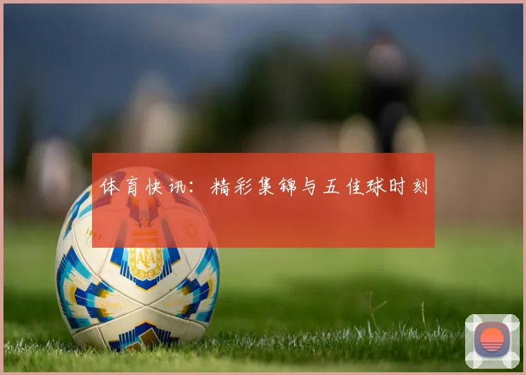 体育快讯:精彩集锦与五佳球时刻