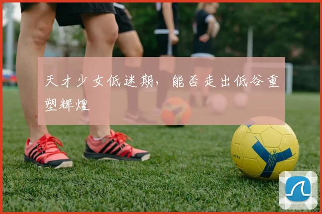 天才少女低迷期，能否走出低谷重塑辉煌