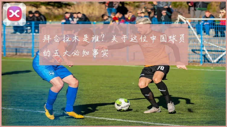 拜合拉木是谁？关于这位中国球员的五大必知事实